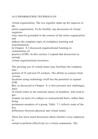16 8 INFORMATION TECHNOLO GY
virtual organization. The two together make up the superset or
the
entire organization. To be fruitful, any discussion of virtual
organiza-
tions must be grounded in the context of the entire organization
and
address the complete topic of workplace learning and
transformation.
In Chapter 4, I discussed organizational learning in
communities of
practice (COP). In this section, I expand that discussion to
include
virtual organizational structures.
The growing use of virtual teams may facilitate the complete
inte-
gration of IT and non-IT workers. The ability to connect from
various
locations using technology itself has the potential to expand
COP.
But, as discussed in Chapter 4, it also presents new challenges,
most
of which relate to the transient nature of members, who tend to
par-
ticipate on more of a subject or transactional basis, rather than
being
permanent members of a group. Table 7.1 reflects some of the
key
differences between physical and virtual teams.
There has been much discussion about whether every employee
is
suited to perform effectively in a virtual community. The
 