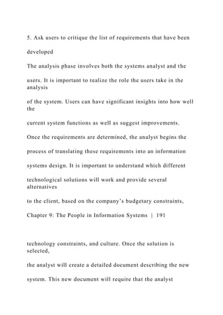 5. Ask users to critique the list of requirements that have been
developed
The analysis phase involves both the systems analyst and the
users. It is important to realize the role the users take in the
analysis
of the system. Users can have significant insights into how well
the
current system functions as well as suggest improvements.
Once the requirements are determined, the analyst begins the
process of translating these requirements into an information
systems design. It is important to understand which different
technological solutions will work and provide several
alternatives
to the client, based on the company’s budgetary constraints,
Chapter 9: The People in Information Systems | 191
technology constraints, and culture. Once the solution is
selected,
the analyst will create a detailed document describing the new
system. This new document will require that the analyst
 