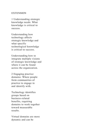 EXTENSION
1 Understanding strategic
knowledge needs: What
knowledge is critical to
success.
Understanding how
technology affects
strategic knowledge and
what specific
technological knowledge
is critical to success.
Understanding how to
integrate multiple visions
of strategic knowledge and
where it can be found
across the organization.
2 Engaging practice
domains: Where people
form communities of
practice to engage in
and identify with.
Technology identifies
groups based on
business-related
benefits, requiring
domains to work together
toward measurable
results.
Virtual domains are more
dynamic and can be
 