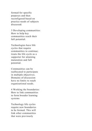 formed for specific
purposes and then
reconfigured based on
practice needs of subjects
discussed.
3 Developing communities:
How to help key
communities reach their
full potential.
Technologies have life
cycles that require
communities to continue;
treats the life cycle as a
supporter for attaining
maturation and full
potential.
Communities can be
reallocated to participate
in multiple objectives.
Domains of discussion
have no limits to reach
organizational needs.
4 Working the boundaries:
How to link communities
to form broader learning
systems
Technology life cycles
require new boundaries
to be formed. This will
link other communities
that were previously
 