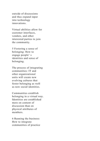 outside of discussions
and thus expand input
into technology
innovations.
Virtual abilities allow for
customer interfaces,
vendors, and other
interested parties to join
the community.
5 Fostering a sense of
belonging: How to
engage people’ s
identities and sense of
belonging.
The process of integrating
communities: IT and
other organizational
units will create new
evolving cultures that
foster belonging as well
as new social identities.
Communities establish
belonging in a virtual way.
Identities are established
more on content of
discussion than on
physical attributes of
members.
6 Running the business:
How to integrate
communities of practice
 