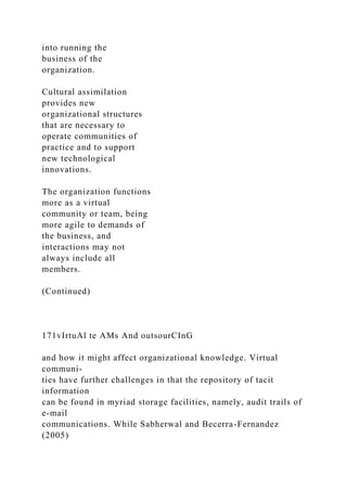 into running the
business of the
organization.
Cultural assimilation
provides new
organizational structures
that are necessary to
operate communities of
practice and to support
new technological
innovations.
The organization functions
more as a virtual
community or team, being
more agile to demands of
the business, and
interactions may not
always include all
members.
(Continued)
171vIrtuAl te AMs And outsourCInG
and how it might affect organizational knowledge. Virtual
communi-
ties have further challenges in that the repository of tacit
information
can be found in myriad storage facilities, namely, audit trails of
e-mail
communications. While Sabherwal and Becerra-Fernandez
(2005)
 