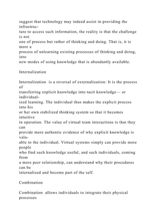 suggest that technology may indeed assist in providing the
infrastruc-
ture to access such information, the reality is that the challenge
is not
one of process but rather of thinking and doing. That is, it is
more a
process of unlearning existing processes of thinking and doing,
into
new modes of using knowledge that is abundantly available.
Internalization
Internalization is a reversal of externalization: It is the process
of
transferring explicit knowledge into tacit knowledge— or
individual-
ized learning. The individual thus makes the explicit process
into his
or her own stabilized thinking system so that it becomes
intuitive
in operation. The value of virtual team interactions is that they
can
provide more authentic evidence of why explicit knowledge is
valu-
able to the individual. Virtual systems simply can provide more
people
who find such knowledge useful, and such individuals, coming
from
a more peer relationship, can understand why their procedures
can be
internalized and become part of the self.
Combination
Combination allows individuals to integrate their physical
processes
 