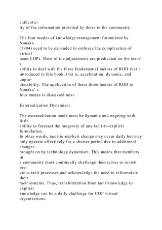 authentic-
ity of the information provided by those in the community.
The four modes of knowledge management formulated by
Nonaka
(1994) need to be expanded to embrace the complexities of
virtual
team COPs. Most of the adjustments are predicated on the team’
s
ability to deal with the three fundamental factors of ROD that I
introduced in this book; that is, acceleration, dynamic, and
unpre-
dictability. The application of these three factors of ROD to
Nonaka’ s
four modes is discussed next.
Externalization Dynamism
The externalization mode must be dynamic and ongoing with
little
ability to forecast the longevity of any tacit-to-explicit
formulation.
In other words, tacit-to-explicit change may occur daily but may
only operate effectively for a shorter period due to additional
changes
brought on by technology dynamism. This means that members
in
a community must continually challenge themselves to revisit
pre-
vious tacit processes and acknowledge the need to reformulate
their
tacit systems. Thus, transformation from tacit knowledge to
explicit
knowledge can be a daily challenge for COP virtual
organizations.
 