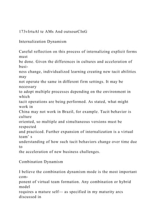 173vIrtuAl te AMs And outsourCInG
Internalization Dynamism
Careful reflection on this process of internalizing explicit forms
must
be done. Given the differences in cultures and acceleration of
busi-
ness change, individualized learning creating new tacit abilities
may
not operate the same in different firm settings. It may be
necessary
to adopt multiple processes depending on the environment in
which
tacit operations are being performed. As stated, what might
work in
China may not work in Brazil, for example. Tacit behavior is
culture
oriented, so multiple and simultaneous versions must be
respected
and practiced. Further expansion of internalization is a virtual
team’ s
understanding of how such tacit behaviors change over time due
to
the acceleration of new business challenges.
Combination Dynamism
I believe the combination dynamism mode is the most important
com-
ponent of virtual team formation. Any combination or hybrid
model
requires a mature self— as specified in my maturity arcs
discussed in
 