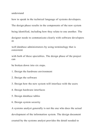understand
how to speak in the technical language of systems developers.
The design phase results in the components of the new system
being identified, including how they relate to one another. The
designer needs to communicate clearly with software developers
as
well database administrators by using terminology that is
consistent
with both of these specialties. The design phase of the project
can
be broken down into six steps.
1. Design the hardware environment
2. Design the software
3. Design how the new system will interface with the users
4. Design hardware interfaces
5. Design database tables
6. Design system security
A systems analyst generally is not the one who does the actual
development of the information system. The design document
created by the systems analyst provides the detail needed to
 
