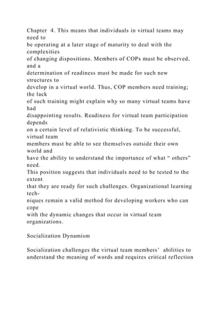 Chapter 4. This means that individuals in virtual teams may
need to
be operating at a later stage of maturity to deal with the
complexities
of changing dispositions. Members of COPs must be observed,
and a
determination of readiness must be made for such new
structures to
develop in a virtual world. Thus, COP members need training;
the lack
of such training might explain why so many virtual teams have
had
disappointing results. Readiness for virtual team participation
depends
on a certain level of relativistic thinking. To be successful,
virtual team
members must be able to see themselves outside their own
world and
have the ability to understand the importance of what “ others”
need.
This position suggests that individuals need to be tested to the
extent
that they are ready for such challenges. Organizational learning
tech-
niques remain a valid method for developing workers who can
cope
with the dynamic changes that occur in virtual team
organizations.
Socialization Dynamism
Socialization challenges the virtual team members’ abilities to
understand the meaning of words and requires critical reflection
 