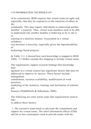 174 INFORMATION TECHNOLO GY
of its constituents. ROD requires that virtual teams be agile and,
especially, that they be responsive to the emotions of others in
the
community. This may require individuals to understand another
member’ s maturity. Thus, virtual team members need to be able
to understand why another member is behaving as he or she is
or
reacting in a dualistic manner. Assessment in a virtual
collabora-
tion becomes a necessity, especially given the unpredictability
of
technology-based projects.
In Table 5.1, I showed how tacit knowledge is mapped to ROD.
Table 7.3 further extends this mapping to include virtual teams.
The requirements support research findings that knowledge
man-
agement in a virtual context has significant factors that must be
addressed to improve its success. These factors include
management
commitment, resource availability, modification of work
practices,
marketing of the initiative, training, and facilitation of cultural
dif-
ferences (Peddibhotla & Subramani, 2008).
The following are some action steps that organizations need to
take
to address these factors:
1. The executive team needs to advocate the commitment and
support for virtual teams. The chief information officer (CIO)
and his or her counterparts need to provide teams with the
 