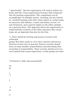 “ sponsorship” that the organization will need to endure set-
backs until the virtual organization becomes fully integrated
into the learning organization. This commitment can be
accomplished via multiple actions, including, but not limited
to, a kickoff meeting with staff, status reports to virtual teams
on successes and setbacks, e-mails and memos on new vir-
tual formations, and a general update on the effort, perhaps
on a quarterly basis. This approach allows the organization to
understand the evolution of the effort and know that virtual
teams are an important direction for the firm.
2. There should be training and practice sessions with
collocated
groups that allow teams to voice their concerns and receive
direction on how best to proceed. Practice sessions should
focus on team member responsibilities and advocating their
ownership of responsibility. These sessions should cover les-
sons learned from actual experiences, so that groups can learn
175vIrtuAl te AMs And outsourCInG
Ta
bl
e
7.
3
T
ac
it
 