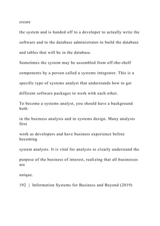 create
the system and is handed off to a developer to actually write the
software and to the database administrator to build the database
and tables that will be in the database.
Sometimes the system may be assembled from off-the-shelf
components by a person called a systems integrator. This is a
specific type of systems analyst that understands how to get
different software packages to work with each other.
To become a systems analyst, you should have a background
both
in the business analysis and in systems design. Many analysts
first
work as developers and have business experience before
becoming
system analysts. It is vital for analysts to clearly understand the
purpose of the business of interest, realizing that all businesses
are
unique.
192 | Information Systems for Business and Beyond (2019)
 