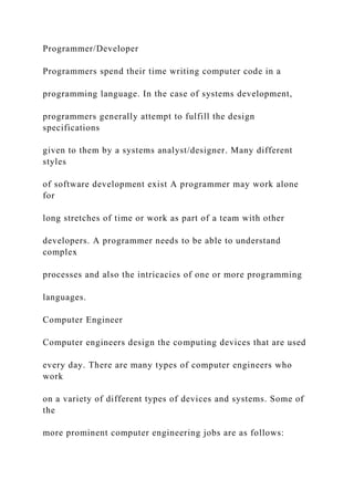 Programmer/Developer
Programmers spend their time writing computer code in a
programming language. In the case of systems development,
programmers generally attempt to fulfill the design
specifications
given to them by a systems analyst/designer. Many different
styles
of software development exist A programmer may work alone
for
long stretches of time or work as part of a team with other
developers. A programmer needs to be able to understand
complex
processes and also the intricacies of one or more programming
languages.
Computer Engineer
Computer engineers design the computing devices that are used
every day. There are many types of computer engineers who
work
on a variety of different types of devices and systems. Some of
the
more prominent computer engineering jobs are as follows:
 