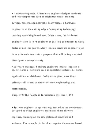 • Hardware engineer. A hardware engineer designs hardware
and test components such as microprocessors, memory
devices, routers, and networks. Many times, a hardware
engineer is at the cutting edge of computing technology,
creating something brand new. Other times, the hardware
engineer’s job is to re-engineer an existing component to work
faster or use less power. Many times a hardware engineer’s job
is to write code to create a program that will be implemented
directly on a computer chip.
• Software engineer. Software engineers tend to focus on a
specific area of software such as operating systems, networks,
applications, or databases. Software engineers use three
primary skill areas: computer science, engineering, and
mathematics.
Chapter 9: The People in Information Systems | 193
• Systems engineer. A systems engineer takes the components
designed by other engineers and makes them all work
together, focusing on the integration of hardware and
software. For example, to build a computer the mother board,
 