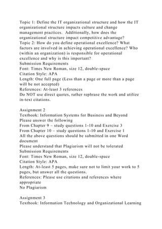 Topic 1: Define the IT organizational structure and how the IT
organizational structure impacts culture and change
management practices. Additionally, how does the
organizational structure impact competitive advantage?
Topic 2: How do you define operational excellence? What
factors are involved in achieving operational excellence? Who
(within an organization) is responsible for operational
excellence and why is this important?
Submission Requirements
Font: Times New Roman, size 12, double-space
Citation Style: APA
Length: One full page (Less than a page or more than a page
will be not accepted)
References: At-least 3 references
Do NOT use direct quotes, rather rephrase the work and utilize
in-text citations.
Assignment 2
Textbook: Information Systems for Business and Beyond
Please answer the following
From Chapter 9 – study questions 1-10 and Exercise 3
From Chapter 10 – study questions 1-10 and Exercise 1
All the above questions should be submitted in one Word
document
Please understand that Plagiarism will not be tolerated
Submission Requirements
Font: Times New Roman, size 12, double-space
Citation Style: APA
Length: At-least 5 pages, make sure not to limit your work to 5
pages, but answer all the questions.
References: Please use citations and references where
appropriate
No Plagiarism
Assignment 3
Textbook: Information Technology and Organizational Learning
 