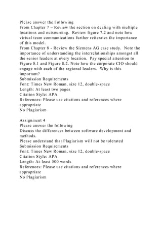 Please answer the Following
From Chapter 7 – Review the section on dealing with multiple
locations and outsourcing. Review figure 7.2 and note how
virtual team communications further reiterates the importance
of this model.
From Chapter 8 - Review the Siemens AG case study. Note the
importance of understanding the interrelationships amongst all
the senior leaders at every location. Pay special attention to
Figure 8.1 and Figure 8.2. Note how the corporate CIO should
engage with each of the regional leaders. Why is this
important?
Submission Requirements
Font: Times New Roman, size 12, double-space
Length: At least two pages
Citation Style: APA
References: Please use citations and references where
appropriate
No Plagiarism
Assignment 4
Please answer the following
Discuss the differences between software development and
methods.
Please understand that Plagiarism will not be tolerated
Submission Requirements
Font: Times New Roman, size 12, double-space
Citation Style: APA
Length: At-least 500 words
References: Please use citations and references where
appropriate
No Plagiarism
 