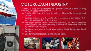 MOTORCOACH INDUSTRY
• Coaches, as they hold passengers for significant periods of time on long
journeys, are designed for comfort.
Comfortable seats that may include a folding table, armrests, and
recliner.
Luggage racks above the seats where passengers can access their
carry-on baggage during the journey.
Passenger service units, mounted overhead, on which personal
reading lights and air conditioning ducts can be controlled and used
by individual passengers.
On-board rest rooms fitted with toilets, hand basins and hand
sanitizer.
Onboard Wi-Fi access and electrical plug point.
 