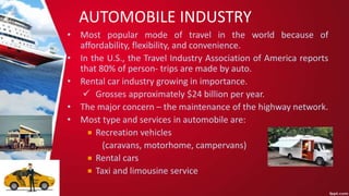 AUTOMOBILE INDUSTRY
• Most popular mode of travel in the world because of
affordability, flexibility, and convenience.
• In the U.S., the Travel Industry Association of America reports
that 80% of person- trips are made by auto.
• Rental car industry growing in importance.
 Grosses approximately $24 billion per year.
• The major concern – the maintenance of the highway network.
• Most type and services in automobile are:
Recreation vehicles
(caravans, motorhome, campervans)
Rental cars
Taxi and limousine service
 