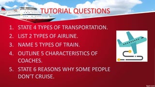 TUTORIAL QUESTIONS
1. STATE 4 TYPES OF TRANSPORTATION.
2. LIST 2 TYPES OF AIRLINE.
3. NAME 5 TYPES OF TRAIN.
4. OUTLINE 5 CHARACTERISTICS OF
COACHES.
5. STATE 6 REASONS WHY SOME PEOPLE
DON’T CRUISE.
 