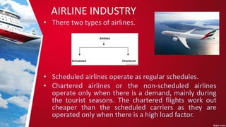 AIRLINE INDUSTRY
• There two types of airlines.
• Scheduled airlines operate as regular schedules.
• Chartered airlines or the non-scheduled airlines
operate only when there is a demand, mainly during
the tourist seasons. The chartered flights work out
cheaper than the scheduled carriers as they are
operated only when there is a high load factor.
 