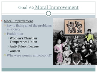 Goal #2  Moral Improvement Moral Improvement key to fixing all of the problems in society Prohibition Women’s Christian Temperance Union Anti- Saloon League women Why were women anti-alcohol?  