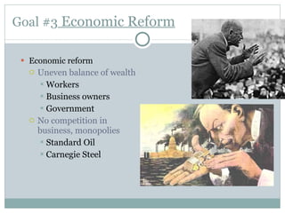 Goal #3  Economic Reform Economic reform Uneven balance of wealth Workers Business owners Government No competition in business, monopolies Standard Oil Carnegie Steel 