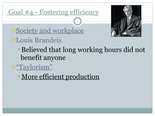   Goal #4 -  Fostering efficiency Society and workplace Louis Brandeis Believed that long working hours did not benefit anyone “ Taylorism” More efficient production 