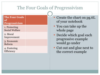 The Four Goals of Progressivism Create the chart on pg.6L of your notebook You can take up the whole page Decide which goal each progressive example would go under Cut out and glue next to the correct example The Four Goals of Progressivism 1. Protecting Social Welfare 2. Moral Improvement 3. Economic Reform 4. Fostering Efficiency 