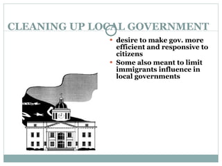 CLEANING UP LOCAL GOVERNMENT desire to make gov. more efficient and responsive to citizens Some also meant to limit immigrants influence in local governments 