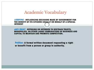 LOBBYING   -  INFLUENCING DECISIONS MADE BY GOVERNMENT FOR THE BENEFIT OF ITS CITIZENS USUALLY ON BEHALF OF A SPECIAL INTEREST ANTI-TRUST   -  OPPOSING OR INTENDED TO RESTRAIN TRUSTS, MONOPOLIES, OR OTHER LARGE COMBINATIONS OF BUSINESS AND CAPITAL TO MAINTAIN AND PROMOTE COMPETITION . Academic Vocabulary Petition  -  A formal written document requesting a right or benefit from a person or group in authority. 