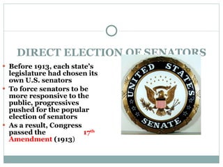 DIRECT ELECTION OF SENATORS Before 1913, each state’s legislature had chosen its own U.S. senators To force senators to be more responsive to the public, progressives pushed for the popular election of senators As a result, Congress passed the  17 th  Amendment  (1913 ) 