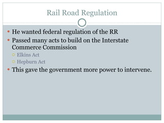 Rail Road Regulation He wanted federal regulation of the RR Passed many acts to build on the Interstate Commerce Commission Elkins Act Hepburn Act This gave the government more power to intervene. 
