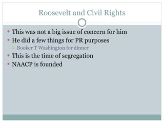 Roosevelt and Civil Rights This was not a big issue of concern for him He did a few things for PR purposes Booker T Washington for dinner This is the time of segregation NAACP is founded 