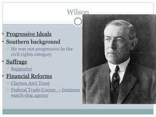Wilson Progressive Ideals Southern background He was not progressive in the civil rights category Suffrage Supporter Financial Reforms Clayton Anti Trust Federal Trade Comm. – business watch-dog agency 
