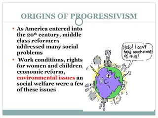 ORIGINS OF PROGRESSIVISM As America entered into the 20 th  century, middle class reformers addressed many social problems  Work conditions, rights for women and children, economic reform,  environmental issues  and social welfare were a few of these issues  