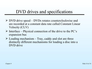 DVD drives and specifications DVD drive speed – DVDs rotates counterclockwise and are recorded at a constant data rate called Constant Linear Velocity (CLV) Interface – Physical connection of the drive to the PC’s expansion bus Loading mechanism – Tray, caddy and slot are three distinctly different mechanisms for loading a disc into a DVD drive  