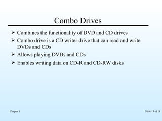 Combo Drives Combines the functionality of DVD and CD drives Combo drive is a CD writer drive that can read and write DVDs and CDs Allows playing DVDs and CDs Enables writing data on CD-R and CD-RW disks 