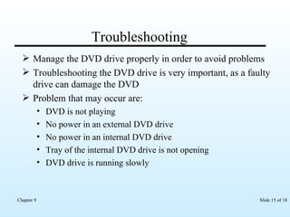 Troubleshooting Manage the DVD drive properly in order to avoid problems Troubleshooting the DVD drive is very important, as a faulty drive can damage the DVD  Problem that may occur are: DVD is not playing No power in an external DVD drive No power in an internal DVD drive Tray of the internal DVD drive is not opening DVD drive is running slowly 
