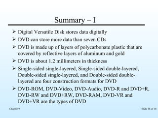 Summary – I  Digital Versatile Disk stores data digitally DVD can store more data than seven CDs  DVD is made up of layers of polycarbonate plastic that are covered by reflective layers of aluminum and gold DVD is about 1.2 millimeters in thickness Single-sided single-layered, Single-sided double-layered, Double-sided single-layered, and Double-sided double-layered are four construction formats for DVD DVD-ROM, DVD-Video, DVD-Audio, DVD-R and DVD+R, DVD-RW and DVD+RW, DVD-RAM, DVD-VR and DVD+VR are the types of DVD 