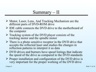 Summary – II Motor, Laser, Lens, And Tracking Mechanism are the different parts of DVD-ROM drive IDE cable connects the DVD drive to the motherboard of the computer Tracking system of the DVD player consists of the tracking motor and the spindle motor  There is a photo sensitive receptor in the DVD drive that accepts the reflected laser and studies the changes in reflection patterns to interpret it as data   DVD drives and burners have speed listings that indicate the speed of the drive as compared to the DVD standards Proper installation and configuration of the DVD drive is very important for the proper working of the DVD drive 