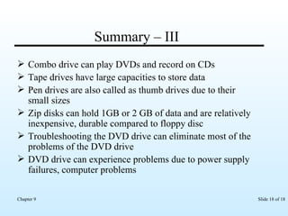 Summary – III  Combo drive can play DVDs and record on CDs Tape drives have large capacities to store data Pen drives are also called as thumb drives due to their small sizes Zip disks can hold 1GB or 2 GB of data and are relatively inexpensive, durable compared to floppy disc Troubleshooting the DVD drive can eliminate most of the problems of the DVD drive DVD drive can experience problems due to power supply failures, computer problems 