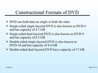 Constructional Formats of DVD DVD can hold data on single or both the sides Single-sided single-layered DVD is also known as DVD-5 and has capacity of 4.7 GB Single-sided dual-layered DVD is also known as DVD-9 and has capacity of 8.5 GB Double-sided single-layered DVD is also known as DVD-10 and has capacity of 9.4 GB  Double-sided dual-layered DVD has a capacity of 17 GB 