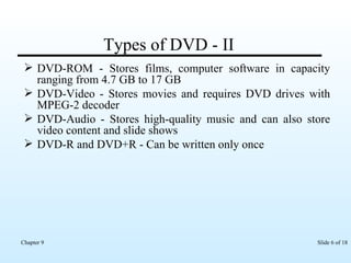 Types of DVD - II DVD-ROM - Stores films, computer software in capacity ranging from 4.7 GB to 17 GB DVD-Video - Stores movies and requires DVD drives with MPEG-2 decoder DVD-Audio - Stores high-quality music and can also store video content and slide shows DVD-R and DVD+R - Can be written only once 