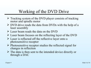 Working of the DVD Drive Tracking system of the DVD player consists of tracking motor and spindle motor DVD drive reads the data from DVDs with the help of a laser assembly Laser beam reads the data on the DVD  Laser beam focuses on the reflecting layer of the DVD Laser is reflected off the reflective layer onto a photosensitive receptor Photosensitive receptor studies the reflected signal for changes in reflection The data is then sent to the intended device directly or through a DAC 