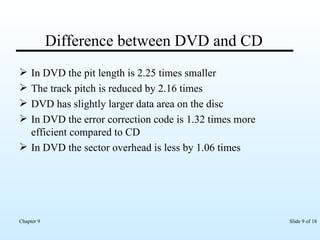 Difference between DVD and CD In DVD the pit length is 2.25 times smaller The track pitch is reduced by 2.16 times DVD has slightly larger data area on the disc In DVD the error correction code is 1.32 times more efficient compared to CD In DVD the sector overhead is less by 1.06 times 