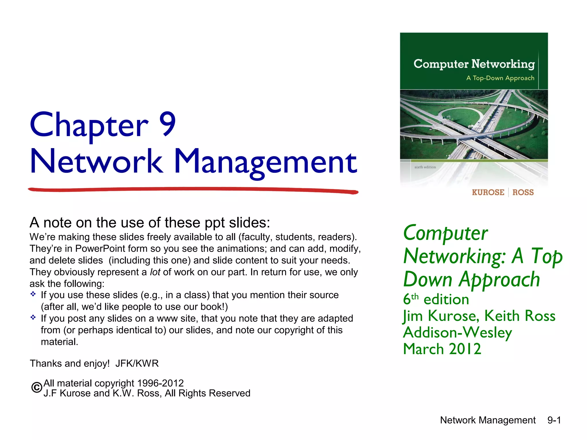 Chapter 9
Network Management
A note on the use of these ppt slides:
We’re making these slides freely available to all (faculty, students, readers).
They’re in PowerPoint form so you see the animations; and can add, modify,
and delete slides (including this one) and slide content to suit your needs.
They obviously represent a lot of work on our part. In return for use, we only
ask the following:
 If you use these slides (e.g., in a class) that you mention their source
(after all, we’d like people to use our book!)
 If you post any slides on a www site, that you note that they are adapted
from (or perhaps identical to) our slides, and note our copyright of this
material.
Thanks and enjoy! JFK/KWR

Computer
Networking: A Top
Down Approach
6th edition
Jim Kurose, Keith Ross
Addison-Wesley
March 2012

All material copyright 1996-2012
J.F Kurose and K.W. Ross, All Rights Reserved
Network Management

9-1

 