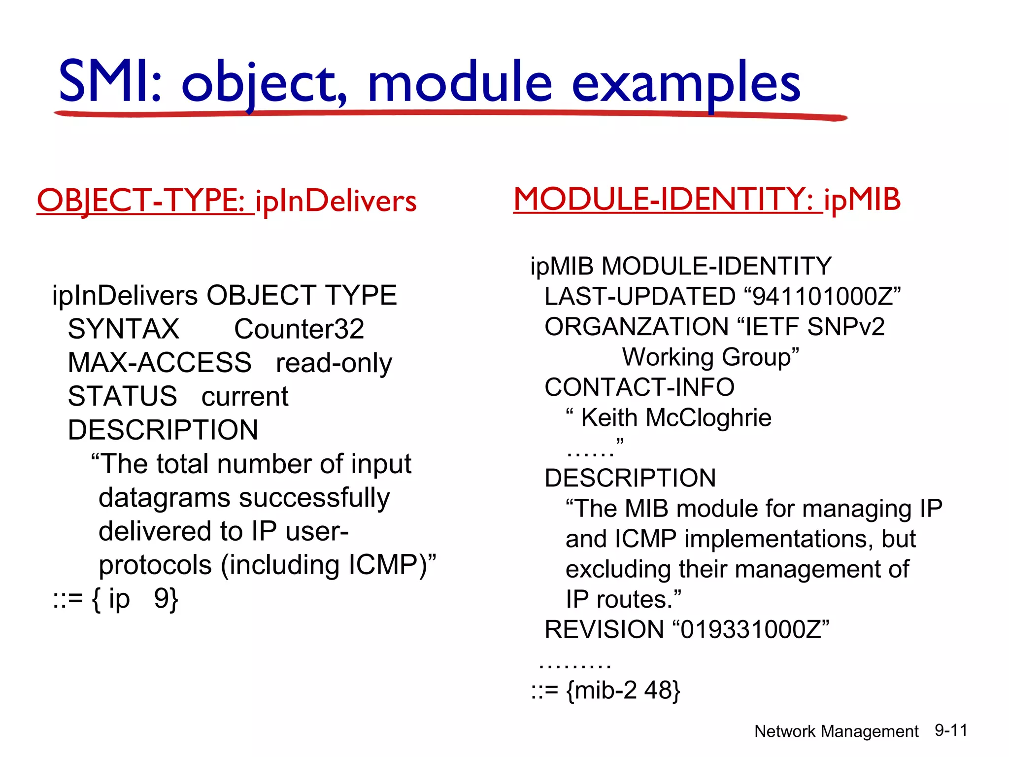 SMI: object, module examples
OBJECT-TYPE: ipInDelivers
ipInDelivers OBJECT TYPE
SYNTAX
Counter32
MAX-ACCESS read-only
STATUS current
DESCRIPTION
“The total number of input
datagrams successfully
delivered to IP userprotocols (including ICMP)”
::= { ip 9}

MODULE-IDENTITY: ipMIB
ipMIB MODULE-IDENTITY
LAST-UPDATED “941101000Z”
ORGANZATION “IETF SNPv2
Working Group”
CONTACT-INFO
“ Keith McCloghrie
……”
DESCRIPTION
“The MIB module for managing IP
and ICMP implementations, but
excluding their management of
IP routes.”
REVISION “019331000Z”
………
::= {mib-2 48}
Network Management 9-11

 