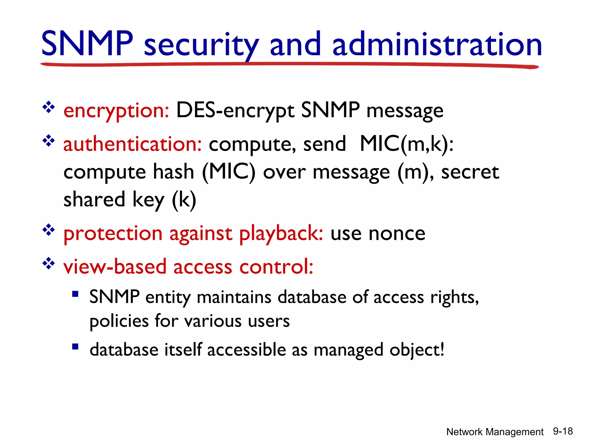 SNMP security and administration
encryption: DES-encrypt SNMP message
 authentication: compute, send MIC(m,k):
compute hash (MIC) over message (m), secret
shared key (k)
 protection against playback: use nonce
 view-based access control:


 SNMP entity maintains database of access rights,
policies for various users
 database itself accessible as managed object!

Network Management 9-18

 