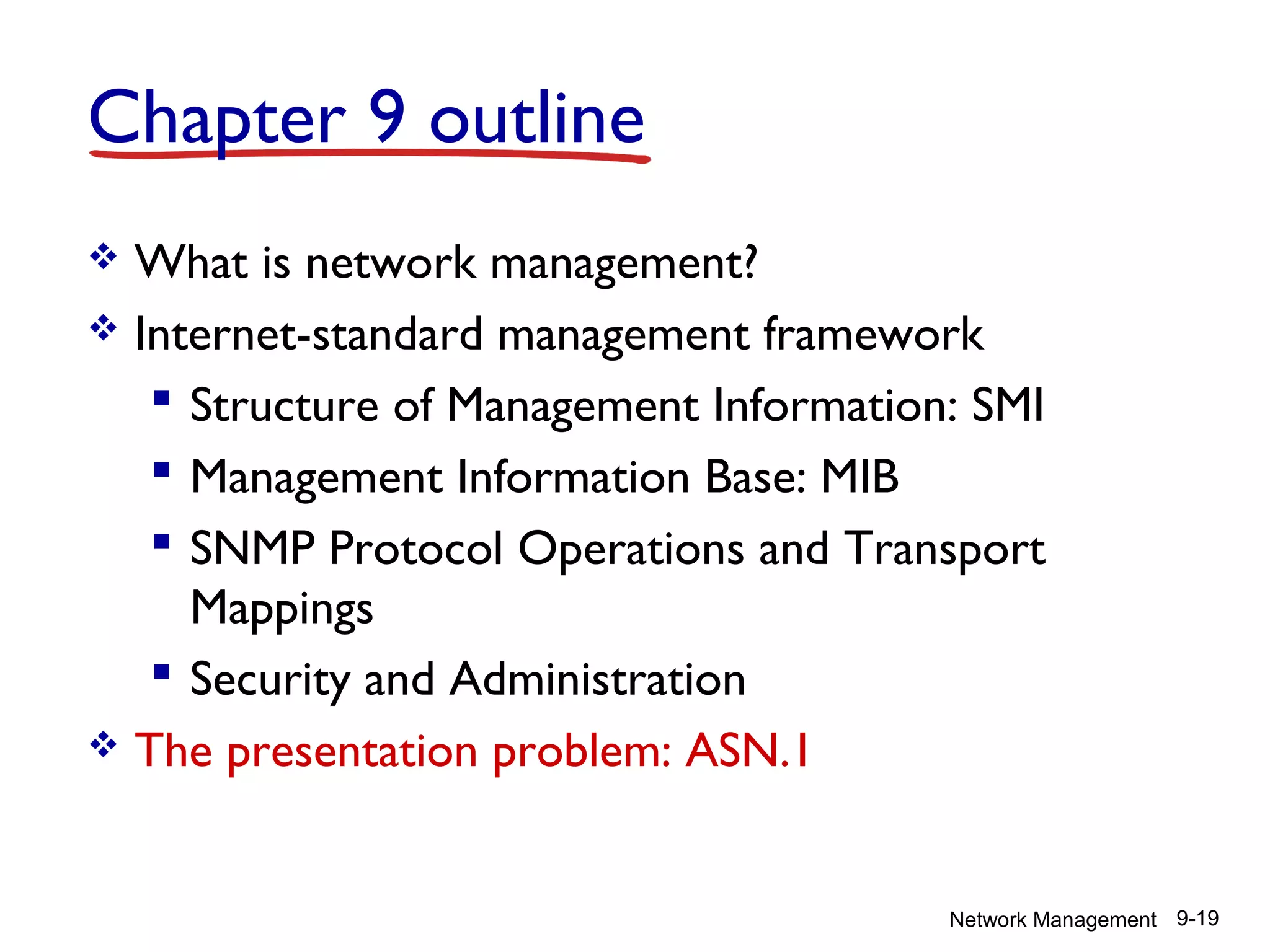 Chapter 9 outline
What is network management?
 Internet-standard management framework
 Structure of Management Information: SMI
 Management Information Base: MIB
 SNMP Protocol Operations and Transport
Mappings
 Security and Administration
 The presentation problem: ASN.1


Network Management 9-19

 