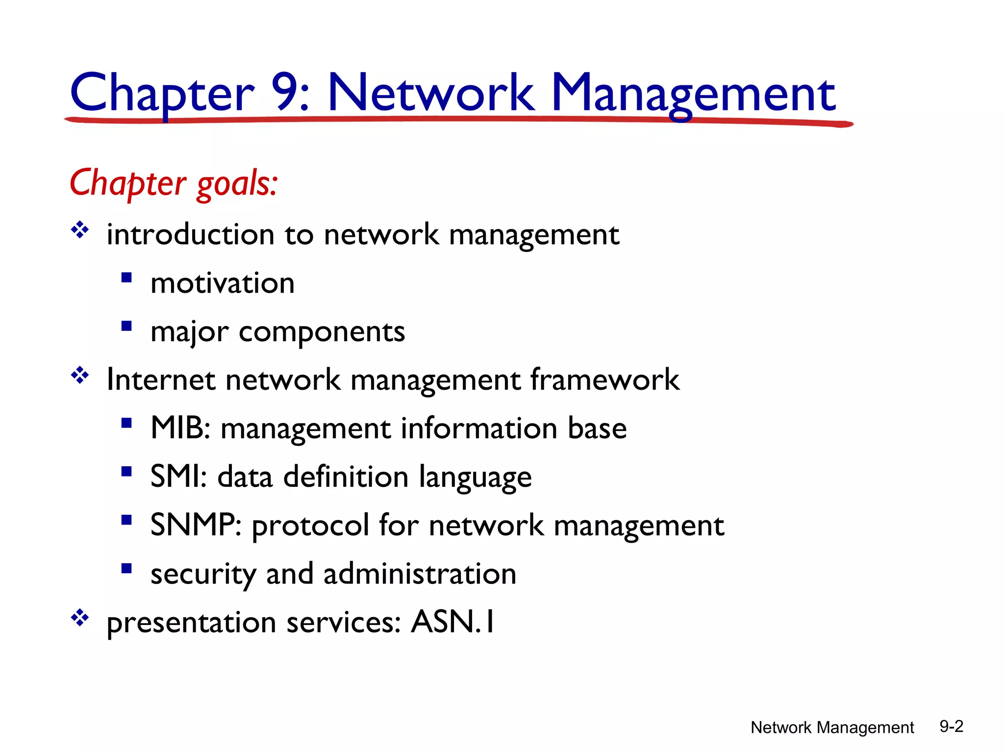 Chapter 9: Network Management
Chapter goals:






introduction to network management
 motivation
 major components
Internet network management framework
 MIB: management information base
 SMI: data definition language
 SNMP: protocol for network management
 security and administration
presentation services: ASN.1
Network Management

9-2

 