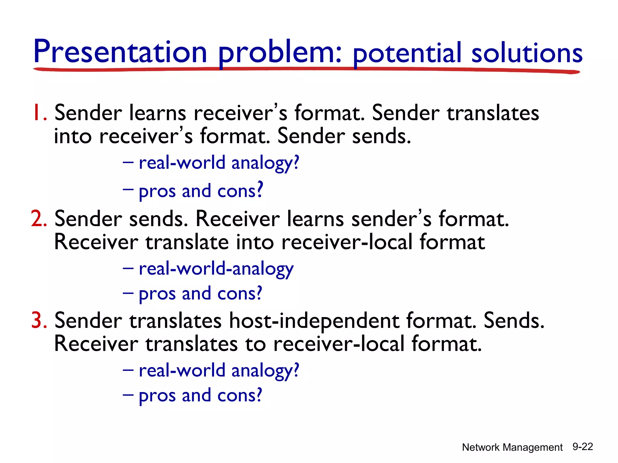 Presentation problem: potential solutions
1. Sender learns receiver’s format. Sender translates
into receiver’s format. Sender sends.
– real-world analogy?
– pros and cons?

2. Sender sends. Receiver learns sender’s format.
Receiver translate into receiver-local format
– real-world-analogy
– pros and cons?

3. Sender translates host-independent format. Sends.
Receiver translates to receiver-local format.
– real-world analogy?
– pros and cons?

Network Management 9-22

 