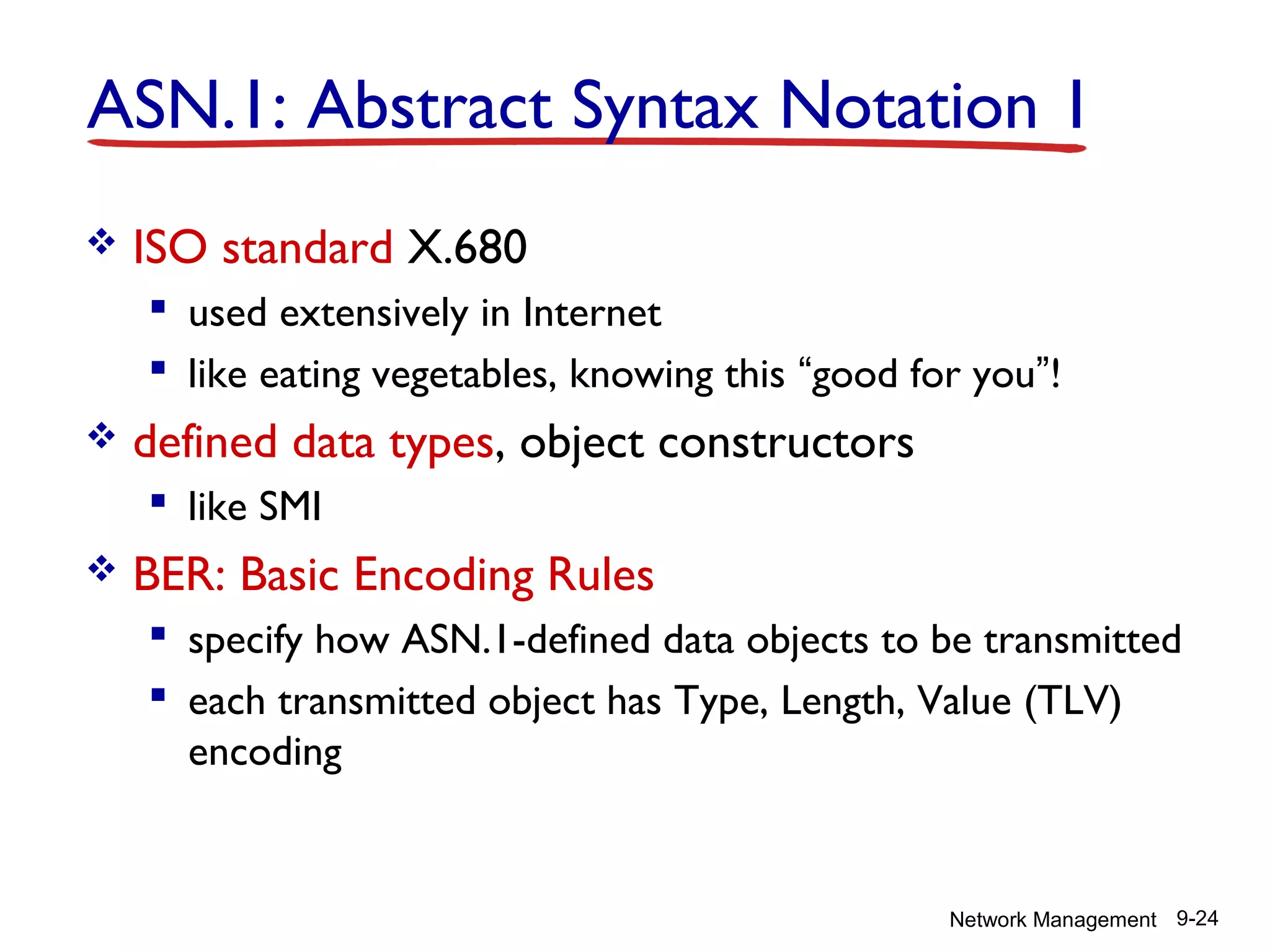 ASN.1: Abstract Syntax Notation 1


ISO standard X.680
 used extensively in Internet
 like eating vegetables, knowing this “good for you”!



defined data types, object constructors
 like SMI



BER: Basic Encoding Rules
 specify how ASN.1-defined data objects to be transmitted
 each transmitted object has Type, Length, Value (TLV)
encoding

Network Management 9-24

 